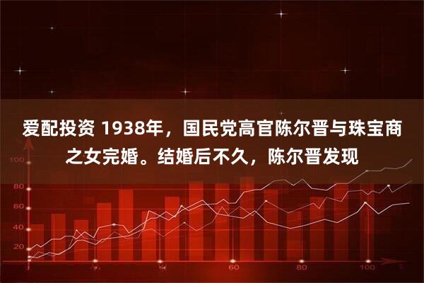 爱配投资 1938年，国民党高官陈尔晋与珠宝商之女完婚。结婚后不久，陈尔晋发现