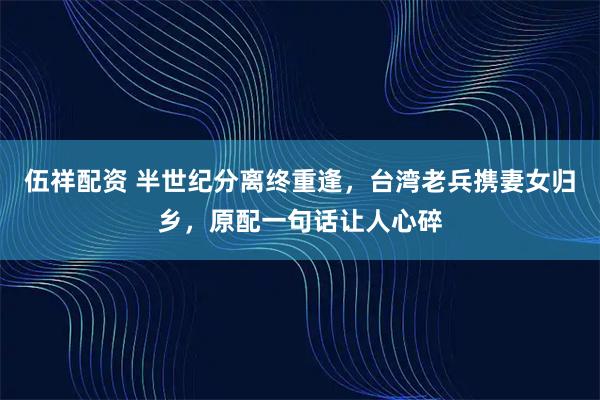 伍祥配资 半世纪分离终重逢，台湾老兵携妻女归乡，原配一句话让人心碎