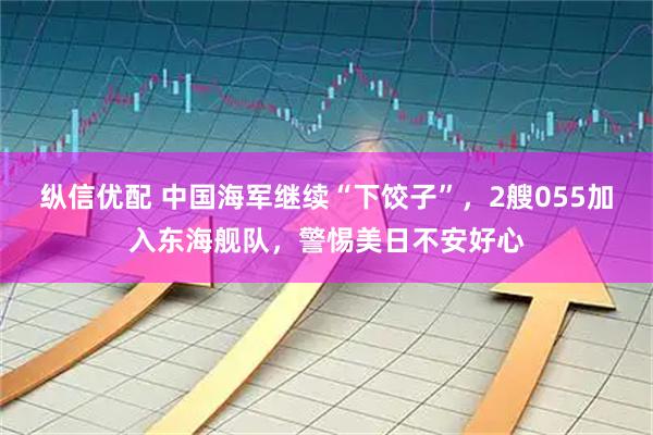 纵信优配 中国海军继续“下饺子”，2艘055加入东海舰队，警惕美日不安好心