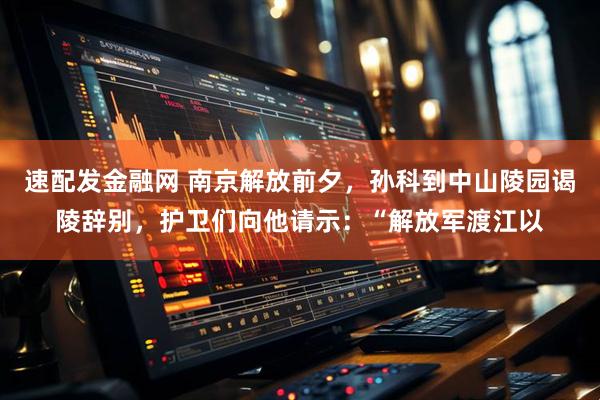 速配发金融网 南京解放前夕，孙科到中山陵园谒陵辞别，护卫们向他请示：“解放军渡江以