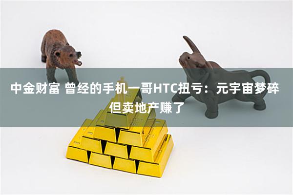 中金财富 曾经的手机一哥HTC扭亏：元宇宙梦碎 但卖地产赚了