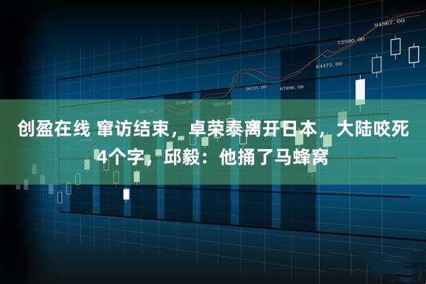 创盈在线 窜访结束，卓荣泰离开日本，大陆咬死4个字，邱毅：他捅了马蜂窝
