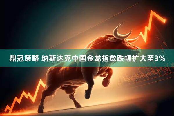 鼎冠策略 纳斯达克中国金龙指数跌幅扩大至3%