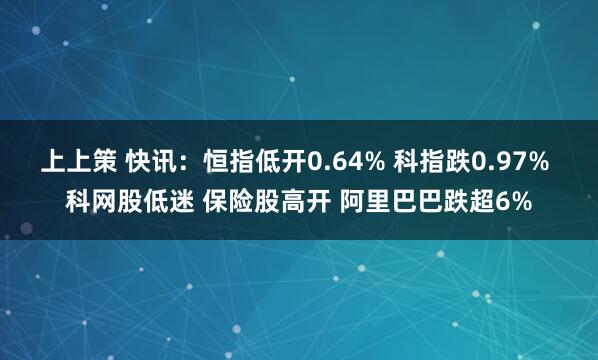 上上策 快讯：恒指低开0.64% 科指跌0.97% 科网股低迷 保险股高开 阿里巴巴跌超6%