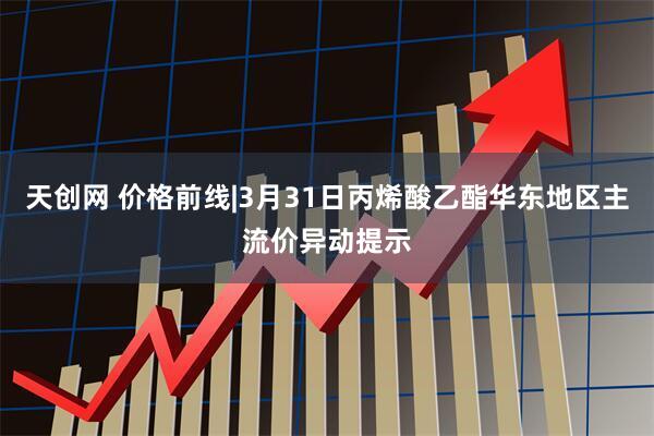 天创网 价格前线|3月31日丙烯酸乙酯华东地区主流价异动提示